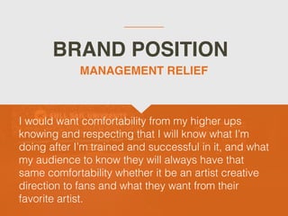 BRAND POSITION
I would want comfortability from my higher ups
knowing and respecting that I will know what I’m
doing after I’m trained and successful in it, and what
my audience to know they will always have that
same comfortability whether it be an artist creative
direction to fans and what they want from their
favorite artist.
MANAGEMENT RELIEF
 