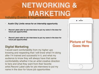 NETWORKING &
MARKETING
Industry Events & Organizations
• Austin City Limits venue for an internship opportunity
• Record Label calls for job interviews to put my name in the door for
future job opportunities
• Record Label calls for job interviews to put my name in the door for
future job opportunities
Digital Marketing
I would want comfortability from my higher ups
knowing and respecting that I will know what I’m doing
after I’m trained and successful in it, and what my
audience to know they will always have that same
comfortability whether it be an artist creative direction
to fans and what they want from their favorite
artist.Record Label calls for job interviews to put my
name in the door for future job opportunities
Picture of You
Goes Here
 