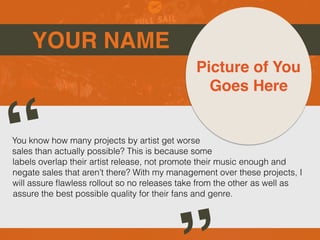 YOUR NAME
You know how many projects by artist get worse
sales than actually possible? This is because some
labels overlap their artist release, not promote their music enough and
negate sales that aren’t there? With my management over these projects, I
will assure flawless rollout so no releases take from the other as well as
assure the best possible quality for their fans and genre.
“
Picture of You
Goes Here
 