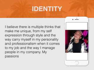 I believe there is multiple thinks that
make me unique, from my self
expression through style and the
way carry myself in my personality
and professionalism when it comes
to my job and the way I manage
people in my company. My
passions
IDENTITY
Picture of You
Goes Here
 