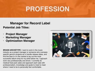 PROFESSION
Potential Job Titles:
• Project Manager
• Marketing Manager
• Optimization Manager
BRAND ARCHETYPE -I want to work in the music
industry as a project manager or someone who oversees
specific genre’s projects as in handle release dates, and
find the best ti e in the market to lay out the most
successful album drop for my artist below me. I ap[roach
work very professionally and driven. I currently do
medical heat pack sales and approach each sale with
professionalism, knowledge and goals to meet to meet
where I need to be to personally feel comfortable.
Manager for Record Label
Picture Relevant
to Your Industry
Goes Here
 