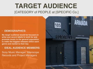 • DEMOGRAPHICS:
My target audience would be focused on
artist and record labels to work for and
promote music to the general population
to make the biggest releases within each
genre and market to their key
• IDEAL AUDIENCE MEMBERS:
Sony Music Manager, Interscope
Records and Project Managers
[CATEGORY of PEOPLE at [SPECIFIC Co.]
TARGET AUDIENCE
 