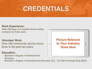 CREDENTIALS
Work Experience:
Sales Manager at a medical device selling
company for three years.
Education:
• Bachelor’s Degree in Entertainment
Business
• Bachelor’s Degree in Entertainment Buisness, B.S., Full Sail University (Exp.2022)
Volunteer Work:
Over 300 community service hours
done in the past two years
Picture Relevant
to Your Industry
Goes Here
 
