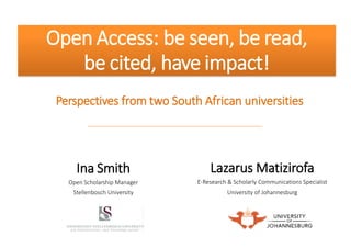 Open Access: be seen, be read, 
be cited, have impact! 
Perspectives from two South African universities 
Ina Smith Open Scholarship Manager Stellenbosch University 
Lazarus Matizirofa 
E-Research & Scholarly Communications Specialist 
University of Johannesburg  
