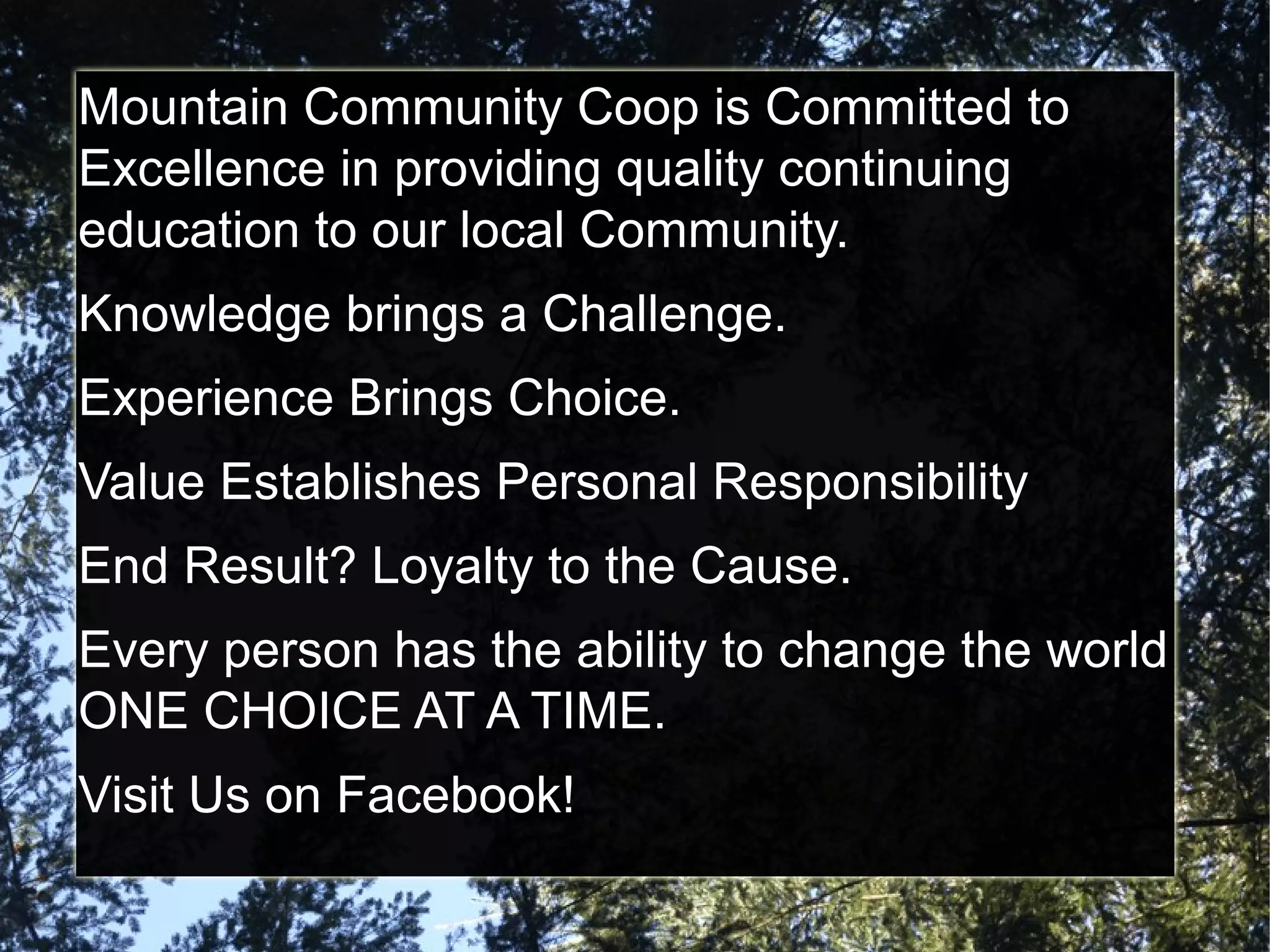 Mountain Community Coop is Committed to
Excellence in providing quality continuing
education to our local Community.
Knowledge brings a Challenge.
Experience Brings Choice.
Value Establishes Personal Responsibility
End Result? Loyalty to the Cause.
Every person has the ability to change the world
ONE CHOICE AT A TIME.
Visit Us on Facebook!