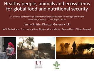 Healthy people, animals and ecosystems
for global food and nutritional security
5th biennial conference of the International Association for Ecology and Health
Montreal, Canada, 11−15 August 2014
Jimmy Smith  Director General  ILRI
With Delia Grace  Fred Unger  Hung Nguyen  Purvi Mehta  Bernard Bett  Shirley Tarawali
 