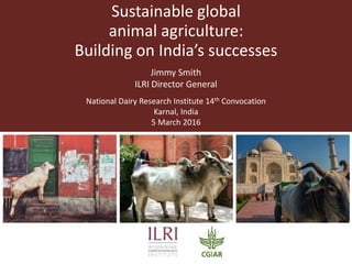 Sustainable global
animal agriculture:
Building on India’s successes
Jimmy Smith
ILRI Director General
National Dairy Research Institute 14th Convocation
Karnal, India
5 March 2016
 