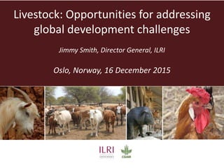 Livestock: Opportunities for addressing
global development challenges
Jimmy Smith, Director General, ILRI
Oslo, Norway, 16 December 2015
 
