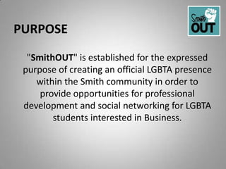 PURPOSE
  "SmithOUT" is established for the expressed
 purpose of creating an official LGBTA presence
    within the Smith community in order to
     provide opportunities for professional
 development and social networking for LGBTA
        students interested in Business.
 