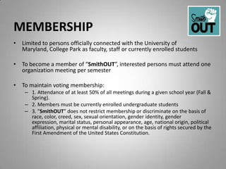 MEMBERSHIP
• Limited to persons officially connected with the University of
  Maryland, College Park as faculty, staff or currently enrolled students

• To become a member of “SmithOUT”, interested persons must attend one
  organization meeting per semester

• To maintain voting membership:
    – 1. Attendance of at least 50% of all meetings during a given school year (Fall &
      Spring).
    – 2. Members must be currently enrolled undergraduate students
    – 3. "SmithOUT” does not restrict membership or discriminate on the basis of
      race, color, creed, sex, sexual orientation, gender identity, gender
      expression, marital status, personal appearance, age, national origin, political
      affiliation, physical or mental disability, or on the basis of rights secured by the
      First Amendment of the United States Constitution.
 