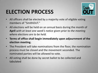 ELECTION PROCESS
• All officers shall be elected by a majority vote of eligible voting
  members of "SmithOUT."
• All elections will be held on an annual basis during the month of
  April with at least one week’s notice given prior to the meeting
  where elections are to be held.
• Terms of office shall begin immediately upon adjournment of the
  election meeting.
• The President will take nominations from the floor, the nomination
  process must be closed and the movement seconded. The
  nominated parties will be allowed to vote.
• All voting shall be done by secret ballot to be collected and
  tabulated
 