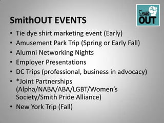 SmithOUT EVENTS
• Tie dye shirt marketing event (Early)
• Amusement Park Trip (Spring or Early Fall)
• Alumni Networking Nights
• Employer Presentations
• DC Trips (professional, business in advocacy)
• *Joint Partnerships
  (Alpha/NABA/ABA/LGBT/Women’s
  Society/Smith Pride Alliance)
• New York Trip (Fall)
 