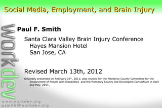 Social Media, Employment, and Brain Injury

   Paul F. Smith
     Santa Clara Valley Brain Injury Conference
      Hayes Mansion Hotel
      San Jose, CA


     Revised March 13th, 2012
     Originally presented on February 26th, 2011; also revised for the Monterey County Committee for the
         Employment of People with Disabilities and the Monterey County Job Developers Consortium in April
         and May, 2011.
 