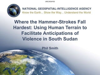 UNCLASSIFIED
Where the Hammer-Strokes Fall
Hardest: Using Human Terrain to
Facilitate Anticipations of
Violence in South Sudan
Phil Smith
 