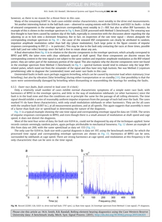 however, as there is no reason for a thrust force in this case.
Many of the remaining 0.007 in. fault cases exhibit similar characteristics, most notably in the drive end measurements.
Yet another interesting feature in the ball fault cases – observed to varying extents with the 0.014 in. and 0.021 in. faults – is that
of smeared components in the envelope spectrum corresponding most notably to 2Â BSF, but also to other BSF harmonics. An
example of this is shown in the envelope spectrum in Fig. 9, from 222DE processed with Method 3 (benchmark). The smearing was
first thought to have been caused by random slip of the balls, especially in connection with the discussion above regarding the slip
adjusting so as to lock onto a dominant frequency. But in fact, on inspection of the raw time signal – shown alongside the
corresponding envelope spectrum in Fig. 10 – the cause of the smeared BSF components can clearly be attributed to random,
impulsive amplitude modulation rather than ball slip (phase modulation). Each large pulse in the figure consists of impulse
responses corresponding to BSF (2Â in particular). This may be due to the fault only contacting the races at those times, possible
with ball (and not roller) bearings since the ball is free to rotate about any axis.
A final observation from Fig. 10 is in relation to the discrete components in the envelope spectrum, which actually correspond to
BPFO and BPFI, the latter even with clear sidebands spaced at shaft speed. That these components are discrete means the
corresponding content in the time signal is not subject to the same random and impulsive amplitude modulation as the BSF-related
pulses; they are rather part of the stationary portion of the signal. This also explains why the discrete components were not found
in the envelope spectrum from Method 3 (benchmark) in Fig. 9 – spectral kurtosis would tend to enhance only the large BSF-
related pulses, which stand out from the remainder of the signal and thus have very high kurtosis. Nor was Method 2 (cepstrum
prewhitening) able to diagnose the (unintended) inner and outer race faults in this case.
Unintended faults in both races perhaps suggests brinelling, which can be caused by excessive load when stationary (true
brinelling), but also by vibration (false brinelling) during either transportation or on standby [13]. One possibility is that the
races were unintentionally damaged by brinelling when dismantling or reassembling the bearings for seeding the faults.
6.3.3. Outer race faults, fault centred in load zone (6 o’clock)
Only a relatively small number of cases exhibit normal characteristic symptoms of a simple outer race fault, with
harmonics of BPFO in the envelope spectra, and little in the way of modulation sidebands (or other harmonics) since the
fault is in the load zone and thus the conditions are in principle the same for the passage of all rolling elements. The time
signal should exhibit a series of reasonably uniform impulse responses from the passage of each ball over the fault. The cases
marked Y1 do have these characteristics, with only small modulation sidebands or other harmonics. They are for all cases
with the smallest fault (0.007 in.), at all measurement positions, and at all speeds. This again suggests that assembly is more
of a factor than fault size or speed/load in determining the nature of the diagnosis.
Fig. 11 is a typical example showing the raw time signal and corresponding envelope signal for data set 133DE. The series
of impulse responses corresponds to BPFO, and even though there is a small amount of modulation at shaft speed and cage
speed, it does not distort the diagnosis.
Most of the next four series of data, for fault size 0.014 in., could not be diagnosed by any of the techniques applied. Some
records contain seemingly random pulses, again perhaps attributable to mechanical looseness. Fig. 12 shows an example of
this from data set 200, with the same speed/load as data set 133 (Fig. 11).
The only case for 0.014 in. fault size with a partial diagnosis is data set 197, using the benchmark method, for which the
processed time signal and corresponding envelope spectrum are shown in Fig. 13. Harmonics of BPFO can be seen,
surrounded by sidebands at cage speed. There are strong harmonics at cage speed, and modulation at this frequency is the
only characteristic that can be seen in the time signal.
0 2 4 6 8 10
-2
-1
0
1
2
Time (s)
0 100 200 300 400 500
0
1
2
3
x 10
-3
Frequency (Hz)
Fig. 10. Record 222DE (12k, 0.021 in. drive end ball fault, 1797 rpm). (a) Raw time signal. (b) Envelope spectrum from Method 1 (raw signal); P1 diagnosis.
Please cite this article as: W.A. Smith, R.B. Randall, Rolling element bearing diagnostics using the Case Western Reserve
University data: A benchmark study, Mech. Syst. Signal Process. (2015), http://dx.doi.org/10.1016/j.ymssp.2015.04.021i
W.A. Smith, R.B. Randall / Mechanical Systems and Signal Processing ] (]]]]) ]]]–]]] 11
 