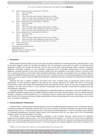 6.3. Drive end bearing faults, 12 kHz data (cf. Table B2) . . . . . . . . . . . . . . . . . . . . . . . . . . . . . . . . . . . . . . . . . . . . . . . . . . . . . . 10
6.3.1. Inner race faults. . . . . . . . . . . . . . . . . . . . . . . . . . . . . . . . . . . . . . . . . . . . . . . . . . . . . . . . . . . . . . . . . . . . . . . . . . . . 10
6.3.2. Ball faults . . . . . . . . . . . . . . . . . . . . . . . . . . . . . . . . . . . . . . . . . . . . . . . . . . . . . . . . . . . . . . . . . . . . . . . . . . . . . . . . . 10
6.3.3. Outer race faults, fault centred in load zone (6 o’clock) . . . . . . . . . . . . . . . . . . . . . . . . . . . . . . . . . . . . . . . . . . . . 14
6.3.4. Outer race faults, fault orthogonal to load zone (3 o’clock). . . . . . . . . . . . . . . . . . . . . . . . . . . . . . . . . . . . . . . . . . 16
6.3.5. Outer race faults, fault opposite load zone (12 o’clock). . . . . . . . . . . . . . . . . . . . . . . . . . . . . . . . . . . . . . . . . . . . . 16
6.4. Drive end bearing faults, 48 kHz data (cf. Table B3) . . . . . . . . . . . . . . . . . . . . . . . . . . . . . . . . . . . . . . . . . . . . . . . . . . . . . . 15
6.4.1. Inner race faults. . . . . . . . . . . . . . . . . . . . . . . . . . . . . . . . . . . . . . . . . . . . . . . . . . . . . . . . . . . . . . . . . . . . . . . . . . . . 18
6.4.2. Ball faults . . . . . . . . . . . . . . . . . . . . . . . . . . . . . . . . . . . . . . . . . . . . . . . . . . . . . . . . . . . . . . . . . . . . . . . . . . . . . . . . . 18
6.4.3. Outer race faults, fault centred in load zone (6 o’clock) . . . . . . . . . . . . . . . . . . . . . . . . . . . . . . . . . . . . . . . . . . . . 20
6.4.4. Outer race faults, fault orthogonal to load zone (3 o’clock). . . . . . . . . . . . . . . . . . . . . . . . . . . . . . . . . . . . . . . . . . 21
6.4.5. Outer race faults, fault opposite load zone (12 o’clock). . . . . . . . . . . . . . . . . . . . . . . . . . . . . . . . . . . . . . . . . . . . . 22
6.5. Fan end bearing faults, 12 kHz data (cf. Table B4) . . . . . . . . . . . . . . . . . . . . . . . . . . . . . . . . . . . . . . . . . . . . . . . . . . . . . . . . 23
6.5.1. Inner race faults. . . . . . . . . . . . . . . . . . . . . . . . . . . . . . . . . . . . . . . . . . . . . . . . . . . . . . . . . . . . . . . . . . . . . . . . . . . . 23
6.5.2. Ball faults . . . . . . . . . . . . . . . . . . . . . . . . . . . . . . . . . . . . . . . . . . . . . . . . . . . . . . . . . . . . . . . . . . . . . . . . . . . . . . . . . 24
6.5.3. Outer race faults, fault centred in load zone (6 o’clock) . . . . . . . . . . . . . . . . . . . . . . . . . . . . . . . . . . . . . . . . . . . . 25
6.5.4. Outer race faults, fault orthogonal to load zone (3 o’clock). . . . . . . . . . . . . . . . . . . . . . . . . . . . . . . . . . . . . . . . . . 25
6.5.5. Outer race faults, fault opposite load zone (12 o’clock). . . . . . . . . . . . . . . . . . . . . . . . . . . . . . . . . . . . . . . . . . . . . 26
6.6. Further discussion . . . . . . . . . . . . . . . . . . . . . . . . . . . . . . . . . . . . . . . . . . . . . . . . . . . . . . . . . . . . . . . . . . . . . . . . . . . . . . . . . 27
6.7. Summary of results . . . . . . . . . . . . . . . . . . . . . . . . . . . . . . . . . . . . . . . . . . . . . . . . . . . . . . . . . . . . . . . . . . . . . . . . . . . . . . . . 27
7. Conclusions and recommendations . . . . . . . . . . . . . . . . . . . . . . . . . . . . . . . . . . . . . . . . . . . . . . . . . . . . . . . . . . . . . . . . . . . . . . . . . 27
Acknowledgements . . . . . . . . . . . . . . . . . . . . . . . . . . . . . . . . . . . . . . . . . . . . . . . . . . . . . . . . . . . . . . . . . . . . . . . . . . . . . . . . . . . . . . 31
Appendix A Data set reference tables. . . . . . . . . . . . . . . . . . . . . . . . . . . . . . . . . . . . . . . . . . . . . . . . . . . . . . . . . . . . . . . . . . . . . . . . 31
Appendix B Results tables. . . . . . . . . . . . . . . . . . . . . . . . . . . . . . . . . . . . . . . . . . . . . . . . . . . . . . . . . . . . . . . . . . . . . . . . . . . . . . . . . 31
1. Introduction
Rolling element bearings (REBs) are one of the most prevalent components in rotating machines, and their failure is one
of the most frequent reasons for machine breakdown. This has prompted a great deal of research on vibration-based
diagnostics of REBs over the last few decades, and the area is now quite well understood, with a number of powerful
diagnostic techniques available [1]. Yet researchers continually strive to develop improvements on the established
diagnostic methods. Research of this nature benefits greatly from the availability in the public domain of reference data
sets on which researchers can test their newly developed algorithms. The data set provided by the Case Western Reserve
University (CWRU) Bearing Data Center [2] has become such a standard reference in the bearing diagnostics field, with the
authors counting 41 papers using the CWRU data published in Mechanical Systems and Signal Processing between 2004 and
early 2015.1
Although this data is publicly available and widely used, there currently exists no benchmark against which the
performance of new algorithms applied to the data can be assessed. Moreover, the CWRU data has its own unique
characteristics: while some signals are dominated by classic bearing fault features, others are less clear or display other fault
symptoms. For these reasons, there is a clear need for a benchmark study to provide a sound basis for properly assessing
new diagnostic algorithms.
This paper provides such a benchmark by applying three established diagnostic techniques to the entire CWRU data set.
The applied techniques range from very simple (envelope analysis of the raw vibration signal) to the so-called benchmark
method, a variation on that described in ref. [1]. Every data record is studied and categorised, and many are discussed in
detail. Much of this discussion will have broader applicability to other bearing diagnostics cases, and perhaps even to other
areas of condition monitoring.
2. Bearing diagnostics fundamentals
Localised faults in rolling element bearings produce a series of broadband impulse responses in the acceleration signal as
the bearing components repeatedly strike the fault. The precise location of the fault determines the nature of the impulse
response series, and Fig. 1 shows the typical cases. A key point in bearing diagnostics is that the envelope signal, obtained
via amplitude demodulation, typically contains clearer fault information than the raw signal, and so the corresponding
envelope signals are also illustrated in the figure.
The primary tool for most bearing diagnostic techniques is the envelope spectrum, which reveals the repetition
frequency of the impulse response series – one of the bearing ‘fault frequencies’ – as well as the nature of any modulation,
which arises both from passage of the fault in and out of the load zone, and from the variation in transmission path from the
fault to the (usually fixed) measurement point [3]. The three diagnostic techniques applied in this study are based on the
1
Results cover from Volume 18 (3) (2004) up to and including Volumes 50–51 (January 2015).
Please cite this article as: W.A. Smith, R.B. Randall, Rolling element bearing diagnostics using the Case Western Reserve
University data: A benchmark study, Mech. Syst. Signal Process. (2015), http://dx.doi.org/10.1016/j.ymssp.2015.04.021i
W.A. Smith, R.B. Randall / Mechanical Systems and Signal Processing ] (]]]]) ]]]–]]]2
 