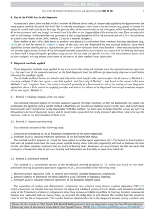 4. Use of the CWRU data in the literature
As mentioned above, there are data sets for a number of different motor loads, i.e. torque loads applied by the dynamometer. Yet
many papers overlook the point that ‘load’ here is virtually meaningless, since there is no mechanism (e.g., gears) to convert the
torque to a radial load borne by the bearings. The primary effect of the motor load is on the shaft speed, which is reduced by almost
4% in the maximum load case, though this would have little effect on the diagnosability of the various data sets. Thus the only radial
load on the bearings (in theory) is the static gravitational load acting through the 6.00 o’clock position (not the 3.00 o’clock position,
as stated in one section of the CWRU website [2] and in a number of papers).
Most studies of the CWRU data seem to produce non-physical classifications from machine learning algorithms (e.g.,
[4,5]), yet as will be shown in Section 6, many of the data sets are dominated by non-classical features. Since these
algorithms do not identify physical characteristics per se – rather variations from some baseline – there remains doubt over
the broader applicability of some of the developed methods, especially in cases where data atypical of the bearing fault type
has been used. Compounding this problem, many authors do not state the specific data sets and measurement points used
in their analyses, making proper assessment of the merits of their methods near impossible.
5. Diagnostic methods applied
Three diagnostic methods were applied to the data sets in this study. All methods used the squared envelope spectrum
(i.e., the spectrum of the squared envelope) as the final diagnostic tool, but different preprocessing steps were used before
obtaining the envelope signal.
The methods, outlined below, are listed in order from the most simple to the most complex. For all data sets, Method 1 –
envelope analysis of the raw signal – was first applied, and then only if Method 1 was found to be unsuccessful were
Methods 2 and 3 applied. Since this study is intended primarily as a benchmark to aid in the testing of new diagnostic
algorithms, there is little reason for applying complex methods to data that can be diagnosed from simple envelope analysis
of the raw signal (Method 1).
5.1. Method 1: Envelope analysis of the raw signal
This method consisted simply of envelope analysis (squared envelope spectrum) of the full bandwidth raw signal. The
justification for applying such a simple method is that there are no obvious masking sources in this case, and in fact many
bearing faults were found to be easily diagnosable with this method. For such cases it means that the signals are not very
demanding in terms of diagnostic power, and do not provide a good test for newly proposed algorithms (unless for specific
purposes, such as the determination of fault size).
5.2. Method 2: Cepstrum prewhitening
This method consisted of the following steps:
1. Cepstrum prewhitening to set all frequency components to the same magnitude.
2. Envelope analysis (squared envelope spectrum) of the full bandwidth signal.
This method was first proposed in [6] and has been applied to variable speed applications in [7]. The basis of its functionality is
that since all spectral bands have the same power spectral density, those with more impulsivity will tend to dominate the time
records, and show impulsive responses that are typical of bearing faults. Resonances are also removed, but this can mean that
resonances at frequencies that do not carry bearing fault information are less likely to mask those which do.
5.3. Method 3: Benchmark method
This method is a streamlined version of the benchmark method proposed in [1], which was based on the semi-
automated bearing diagnostics procedure suggested in [8], and consisted of the following steps:
1. Discrete/random separation (DRS) to remove deterministic (discrete frequency) components.
2. Spectral kurtosis to determine the most impulsive band, followed by bandpass filtering.
3. Envelope analysis (squared envelope spectrum) of the bandpass filtered signal.
The separation of random and deterministic components was achieved using discrete/random separation (DRS) [9],
which is based on the transfer function between the signal and a delayed version of itself. Ideally, such a function would be
unity at the frequencies of discrete components, since they remain correlated regardless of time lag. Random components
become less correlated with increasing delay, so, provided the delay time is well chosen, the transfer function would be
close to zero for these frequencies. This transfer function, obtained directly in the frequency domain (using transform size
Please cite this article as: W.A. Smith, R.B. Randall, Rolling element bearing diagnostics using the Case Western Reserve
University data: A benchmark study, Mech. Syst. Signal Process. (2015), http://dx.doi.org/10.1016/j.ymssp.2015.04.021i
W.A. Smith, R.B. Randall / Mechanical Systems and Signal Processing ] (]]]]) ]]]–]]] 5
 