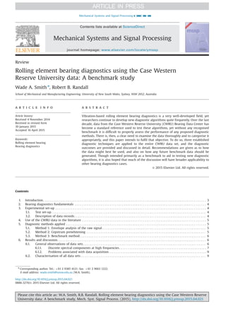 Review
Rolling element bearing diagnostics using the Case Western
Reserve University data: A benchmark study
Wade A. Smith n
, Robert B. Randall
School of Mechanical and Manufacturing Engineering, University of New South Wales, Sydney, NSW 2052, Australia
a r t i c l e i n f o
Article history:
Received 4 November 2014
Received in revised form
30 January 2015
Accepted 16 April 2015
Keywords:
Rolling element bearing
Bearing diagnostics
a b s t r a c t
Vibration-based rolling element bearing diagnostics is a very well-developed field, yet
researchers continue to develop new diagnostic algorithms quite frequently. Over the last
decade, data from the Case Western Reserve University (CWRU) Bearing Data Center has
become a standard reference used to test these algorithms, yet without any recognised
benchmark it is difficult to properly assess the performance of any proposed diagnostic
methods. There is, then, a clear need to examine the data thoroughly and to categorise it
appropriately, and this paper intends to fulfil that objective. To do so, three established
diagnostic techniques are applied to the entire CWRU data set, and the diagnostic
outcomes are provided and discussed in detail. Recommendations are given as to how
the data might best be used, and also on how any future benchmark data should be
generated. Though intended primarily as a benchmark to aid in testing new diagnostic
algorithms, it is also hoped that much of the discussion will have broader applicability to
other bearing diagnostics cases.
& 2015 Elsevier Ltd. All rights reserved.
Contents
1. Introduction . . . . . . . . . . . . . . . . . . . . . . . . . . . . . . . . . . . . . . . . . . . . . . . . . . . . . . . . . . . . . . . . . . . . . . . . . . . . . . . . . . . . . . . . . . . . . 3
2. Bearing diagnostics fundamentals . . . . . . . . . . . . . . . . . . . . . . . . . . . . . . . . . . . . . . . . . . . . . . . . . . . . . . . . . . . . . . . . . . . . . . . . . . . 4
3. Experimental set-up . . . . . . . . . . . . . . . . . . . . . . . . . . . . . . . . . . . . . . . . . . . . . . . . . . . . . . . . . . . . . . . . . . . . . . . . . . . . . . . . . . . . . . 4
3.1. Test set-up . . . . . . . . . . . . . . . . . . . . . . . . . . . . . . . . . . . . . . . . . . . . . . . . . . . . . . . . . . . . . . . . . . . . . . . . . . . . . . . . . . . . . . . . 4
3.2. Description of data records . . . . . . . . . . . . . . . . . . . . . . . . . . . . . . . . . . . . . . . . . . . . . . . . . . . . . . . . . . . . . . . . . . . . . . . . . . . 4
4. Use of the CWRU data in the literature . . . . . . . . . . . . . . . . . . . . . . . . . . . . . . . . . . . . . . . . . . . . . . . . . . . . . . . . . . . . . . . . . . . . . . . 5
5. Diagnostic methods applied . . . . . . . . . . . . . . . . . . . . . . . . . . . . . . . . . . . . . . . . . . . . . . . . . . . . . . . . . . . . . . . . . . . . . . . . . . . . . . . . 5
5.1. Method 1: Envelope analysis of the raw signal . . . . . . . . . . . . . . . . . . . . . . . . . . . . . . . . . . . . . . . . . . . . . . . . . . . . . . . . . . . 5
5.2. Method 2: Cepstrum prewhitening . . . . . . . . . . . . . . . . . . . . . . . . . . . . . . . . . . . . . . . . . . . . . . . . . . . . . . . . . . . . . . . . . . . . 5
5.3. Method 3: Benchmark method. . . . . . . . . . . . . . . . . . . . . . . . . . . . . . . . . . . . . . . . . . . . . . . . . . . . . . . . . . . . . . . . . . . . . . . . 6
6. Results and discussion. . . . . . . . . . . . . . . . . . . . . . . . . . . . . . . . . . . . . . . . . . . . . . . . . . . . . . . . . . . . . . . . . . . . . . . . . . . . . . . . . . . . . 6
6.1. General observations of data sets . . . . . . . . . . . . . . . . . . . . . . . . . . . . . . . . . . . . . . . . . . . . . . . . . . . . . . . . . . . . . . . . . . . . . . 6
6.1.1. Discrete spectral components at high frequencies. . . . . . . . . . . . . . . . . . . . . . . . . . . . . . . . . . . . . . . . . . . . . . . . . . 7
6.1.2. Problems associated with data acquisition. . . . . . . . . . . . . . . . . . . . . . . . . . . . . . . . . . . . . . . . . . . . . . . . . . . . . . . . 9
6.2. Characterisation of all data sets . . . . . . . . . . . . . . . . . . . . . . . . . . . . . . . . . . . . . . . . . . . . . . . . . . . . . . . . . . . . . . . . . . . . . . . 9
Contents lists available at ScienceDirect
journal homepage: www.elsevier.com/locate/ymssp
Mechanical Systems and Signal Processing
http://dx.doi.org/10.1016/j.ymssp.2015.04.021
0888-3270/& 2015 Elsevier Ltd. All rights reserved.
n
Corresponding author. Tel.: þ61 2 9385 4121; fax: þ61 2 9663 1222.
E-mail address: wade.smith@unsw.edu.au (W.A. Smith).
Mechanical Systems and Signal Processing ] (]]]]) ]]]–]]]
Please cite this article as: W.A. Smith, R.B. Randall, Rolling element bearing diagnostics using the Case Western Reserve
University data: A benchmark study, Mech. Syst. Signal Process. (2015), http://dx.doi.org/10.1016/j.ymssp.2015.04.021i
 
