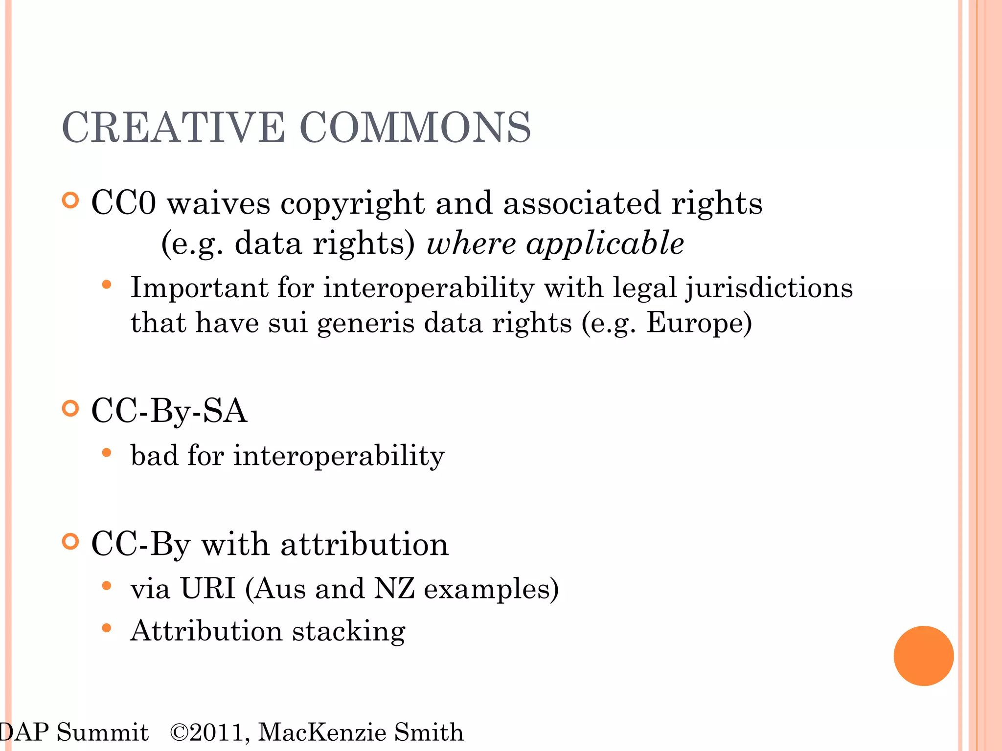CREATIVE COMMONS CC0 waives copyright and associated rights  (e.g. data rights)  where applicable Important for interoperability with legal jurisdictions that have sui generis data rights (e.g. Europe) CC-By-SA bad for interoperability CC-By with attribution  via URI (Aus and NZ examples) Attribution stacking RDAP Summit  ©2011, MacKenzie Smith 