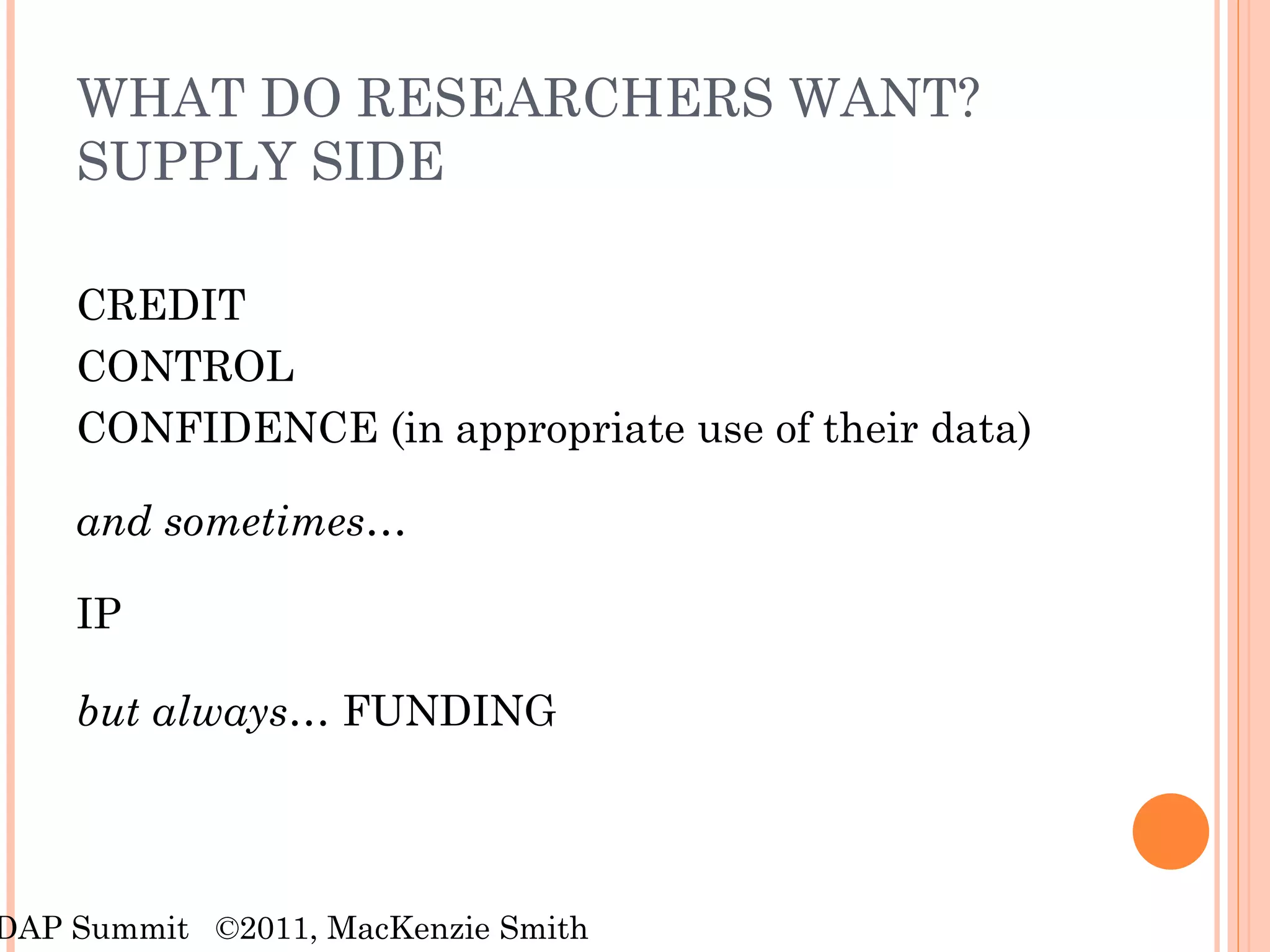 WHAT DO RESEARCHERS WANT? SUPPLY SIDE CREDIT  CONTROL CONFIDENCE (in appropriate use of their data) and sometimes… IP but always…  FUNDING RDAP Summit  ©2011, MacKenzie Smith 