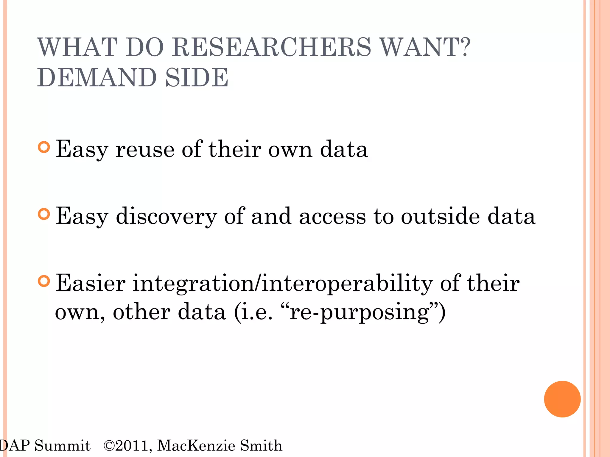 WHAT DO RESEARCHERS WANT? DEMAND SIDE Easy reuse of their own data Easy discovery of and access to outside data Easier integration/interoperability of their own, other data (i.e. “re-purposing”) RDAP Summit  ©2011, MacKenzie Smith 
