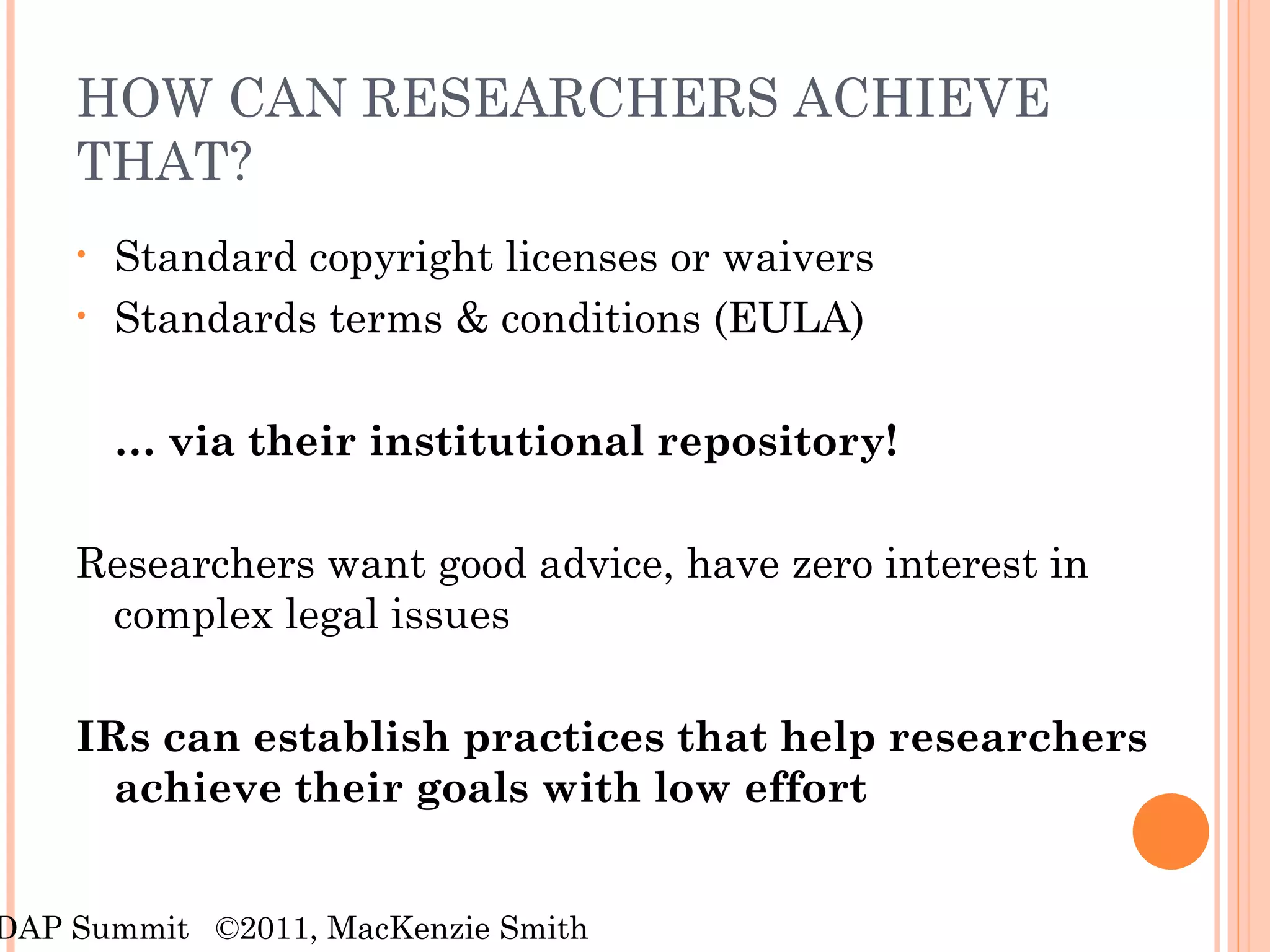 HOW CAN RESEARCHERS ACHIEVE THAT? Standard copyright licenses or waivers Standards terms & conditions (EULA) …  via their institutional repository! Researchers want good advice, have zero interest in complex legal issues IRs can establish practices that help researchers achieve their goals with low effort RDAP Summit  ©2011, MacKenzie Smith 