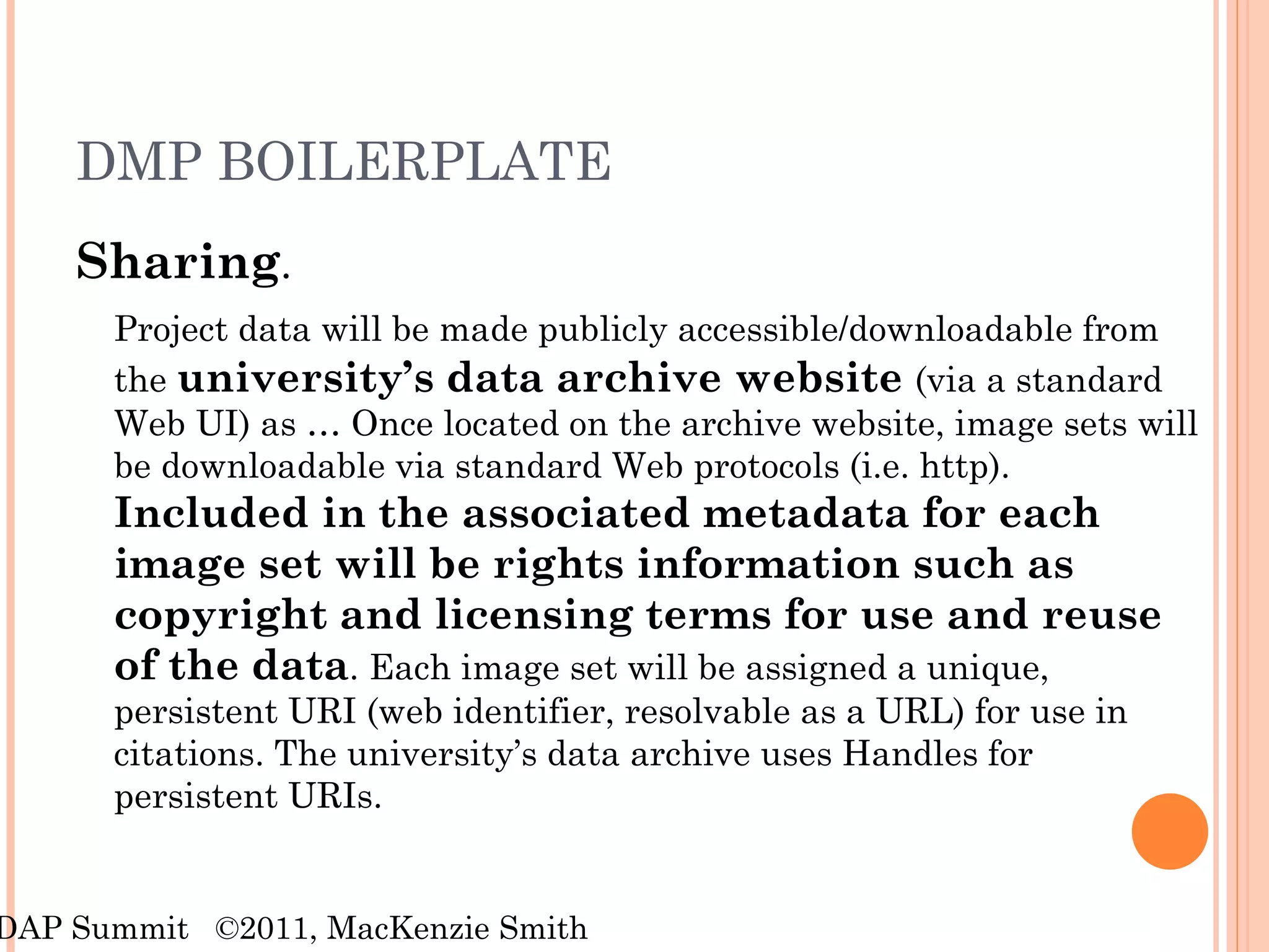 DMP BOILERPLATE Sharing .  Project data will be made publicly accessible/downloadable from the  university’s data archive website  (via a standard Web UI) as … Once located on the archive website, image sets will be downloadable via standard Web protocols (i.e. http).  Included in the associated metadata for each image set will be rights information such as copyright and licensing terms for use and reuse of the data . Each image set will be assigned a unique, persistent URI (web identifier, resolvable as a URL) for use in citations. The university’s data archive uses Handles for persistent URIs. RDAP Summit  ©2011, MacKenzie Smith 