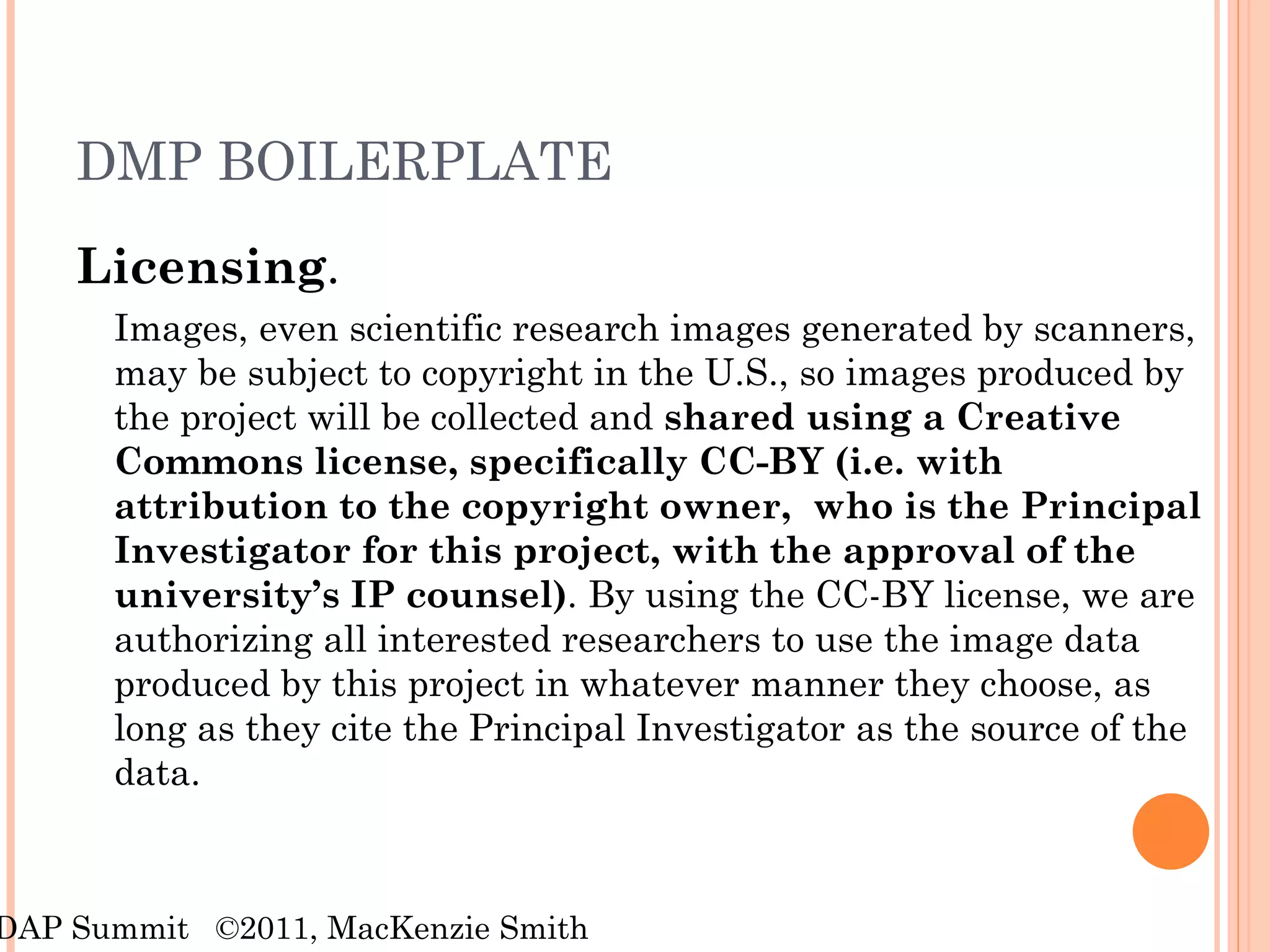 DMP BOILERPLATE Licensing .  Images, even scientific research images generated by scanners, may be subject to copyright in the U.S., so images produced by the project will be collected and  shared using a Creative Commons license, specifically CC-BY (i.e. with attribution to the copyright owner,  who is the Principal Investigator for this project, with the approval of the university’s IP counsel) . By using the CC-BY license, we are authorizing all interested researchers to use the image data produced by this project in whatever manner they choose, as long as they cite the Principal Investigator as the source of the data.  RDAP Summit  ©2011, MacKenzie Smith 
