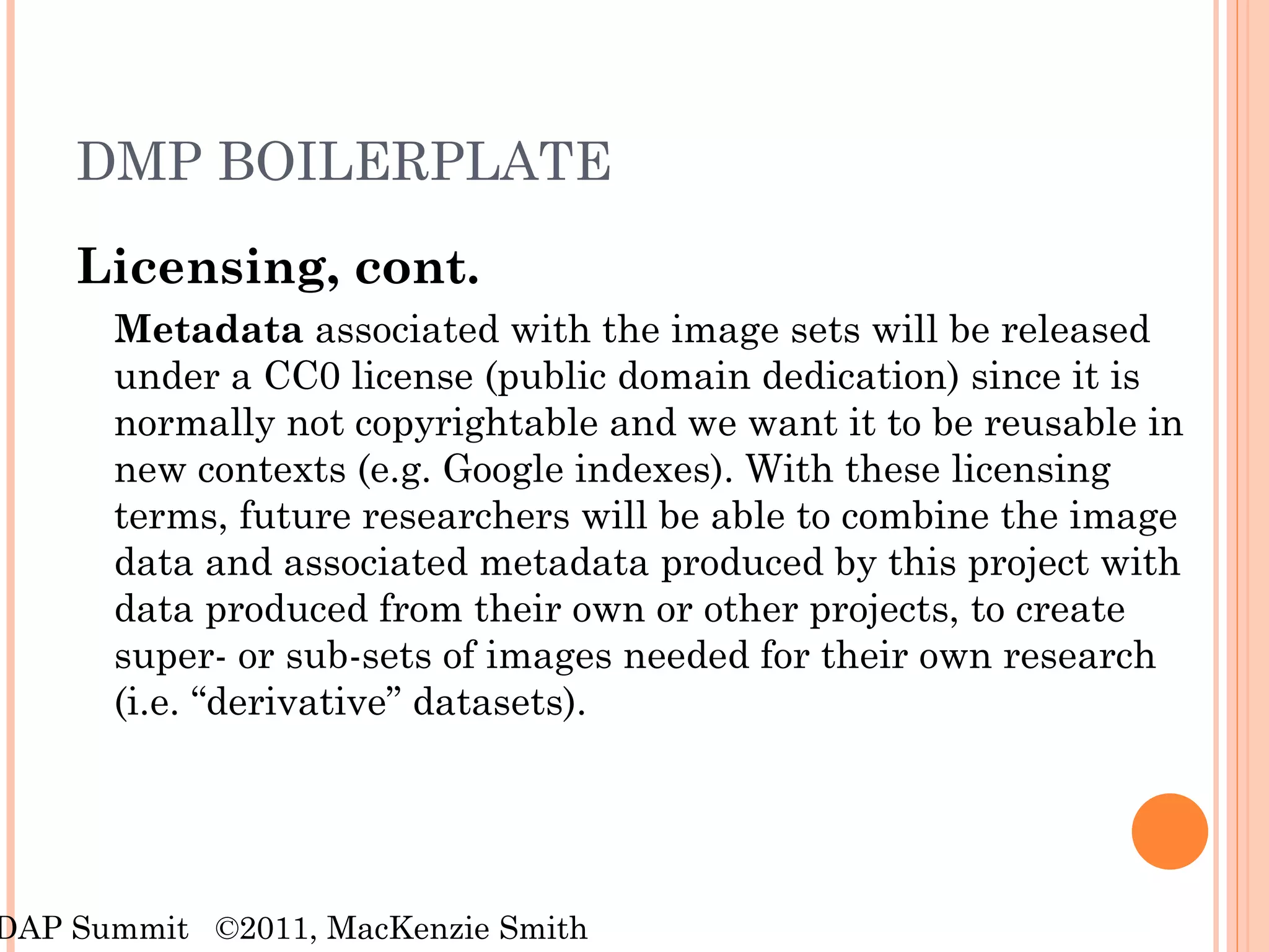 DMP BOILERPLATE Licensing, cont. Metadata  associated with the image sets will be released under a CC0 license (public domain dedication) since it is normally not copyrightable and we want it to be reusable in new contexts (e.g. Google indexes). With these licensing terms, future researchers will be able to combine the image data and associated metadata produced by this project with data produced from their own or other projects, to create super- or sub-sets of images needed for their own research (i.e. “derivative” datasets).   RDAP Summit  ©2011, MacKenzie Smith 