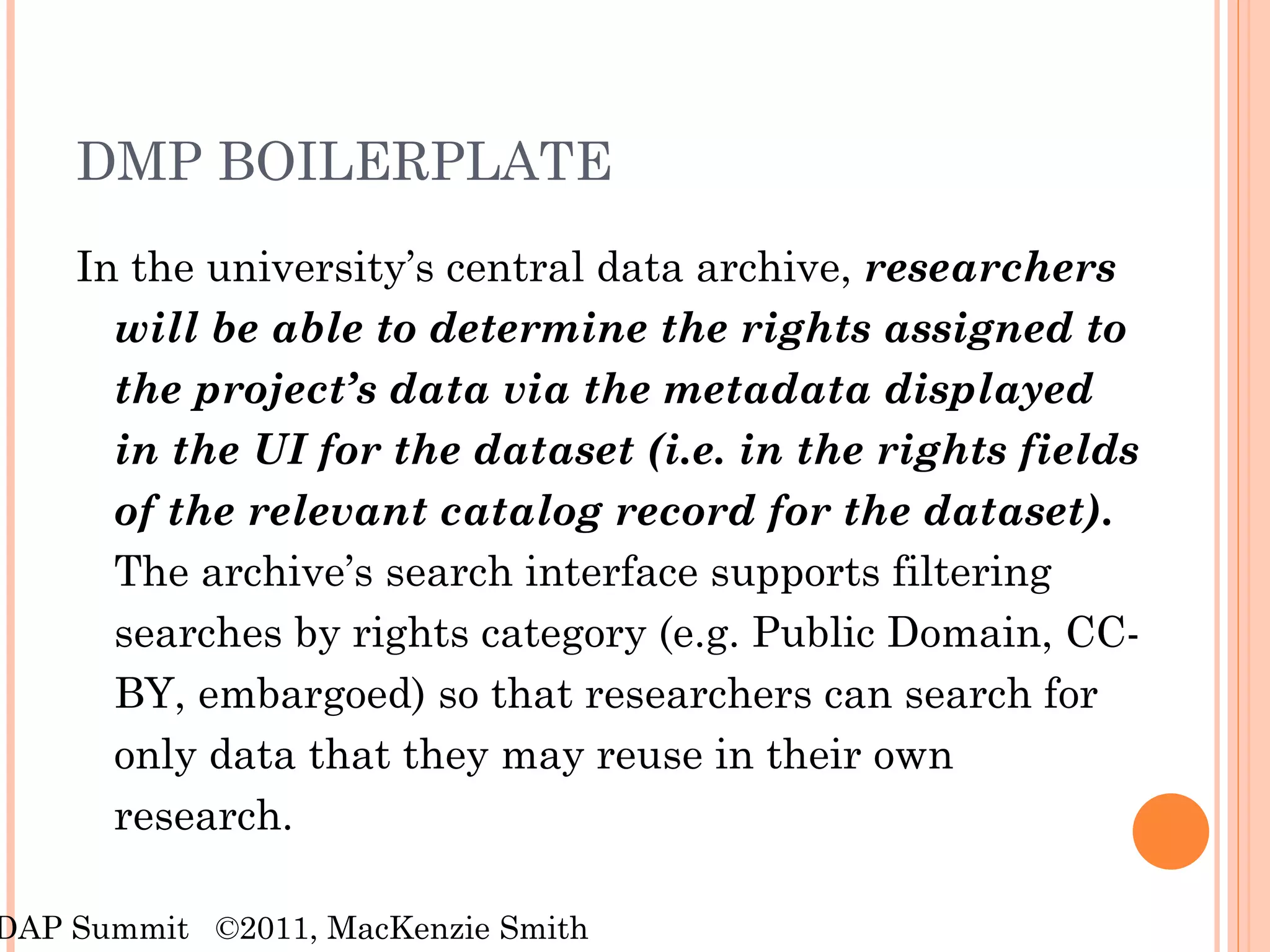 DMP BOILERPLATE In the university’s central data archive,  researchers will be able to determine the rights assigned to the project’s data via the metadata displayed in the UI for the dataset (i.e. in the rights fields of the relevant catalog record for the dataset) .  The archive’s search interface supports filtering searches by rights category (e.g. Public Domain, CC-BY, embargoed) so that researchers can search for only data that they may reuse in their own research. RDAP Summit  ©2011, MacKenzie Smith 