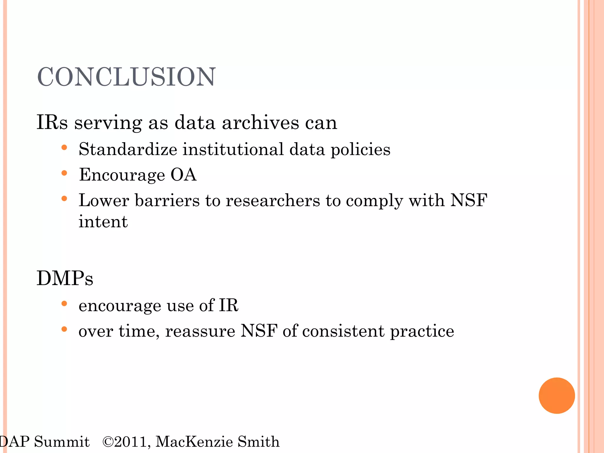 CONCLUSION IRs serving as data archives can  Standardize institutional data policies Encourage OA Lower barriers to researchers to comply with NSF intent DMPs encourage use of IR over time, reassure NSF of consistent practice RDAP Summit  ©2011, MacKenzie Smith 