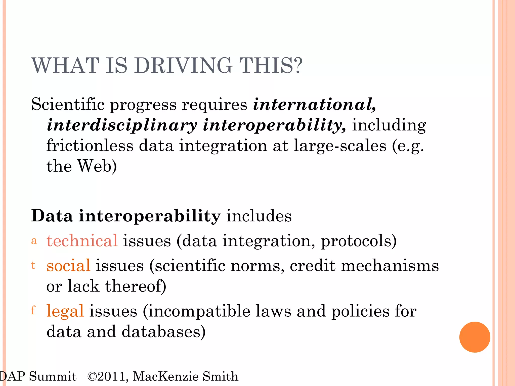WHAT IS DRIVING THIS? Scientific progress requires  international, interdisciplinary interoperability,  including frictionless data integration at large-scales (e.g. the Web) Data interoperability  includes technical  issues (data integration, protocols) social  issues (scientific norms, credit mechanisms or lack thereof) legal  issues (incompatible laws and policies for data and databases) RDAP Summit  ©2011, MacKenzie Smith 