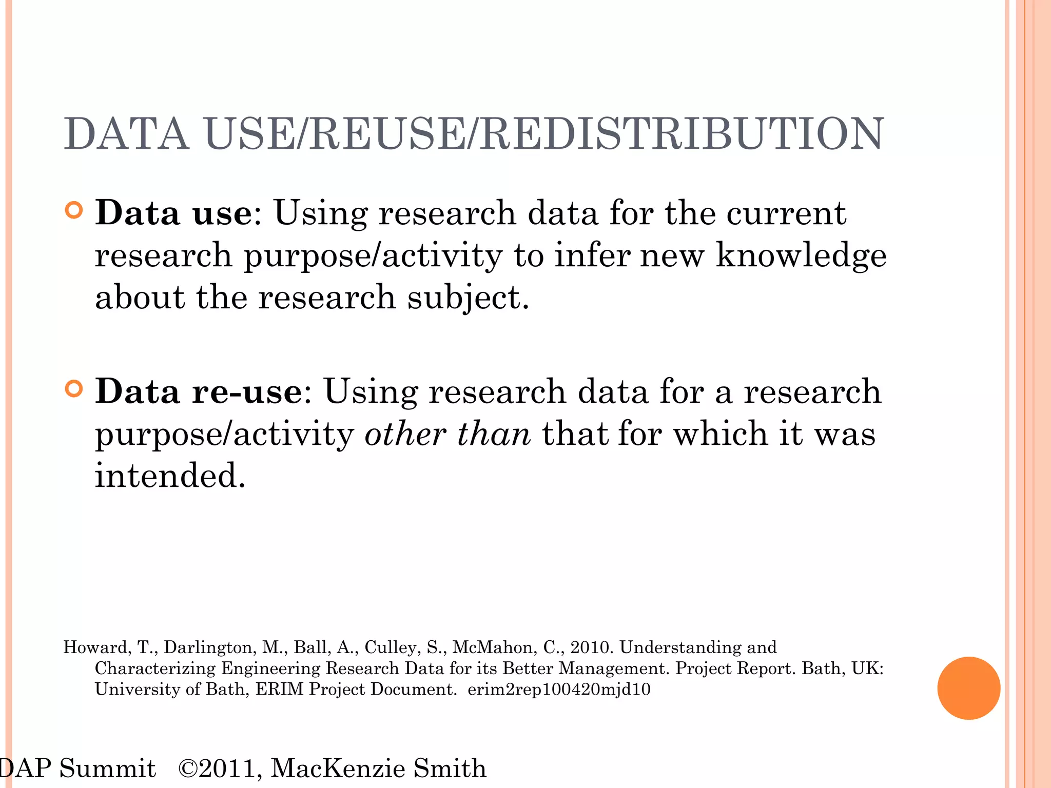 DATA USE/REUSE/REDISTRIBUTION  Data use : Using research data for the current research purpose/activity to infer   new knowledge about the research subject. Data re-use : Using research data for a research purpose/activity  other than  that   for which it was intended. Howard, T., Darlington, M., Ball, A., Culley, S., McMahon, C., 2010. Understanding and Characterizing Engineering Research Data for its Better Management. Project Report. Bath, UK: University of Bath, ERIM Project Document.  erim2rep100420mjd10 RDAP Summit  ©2011, MacKenzie Smith 