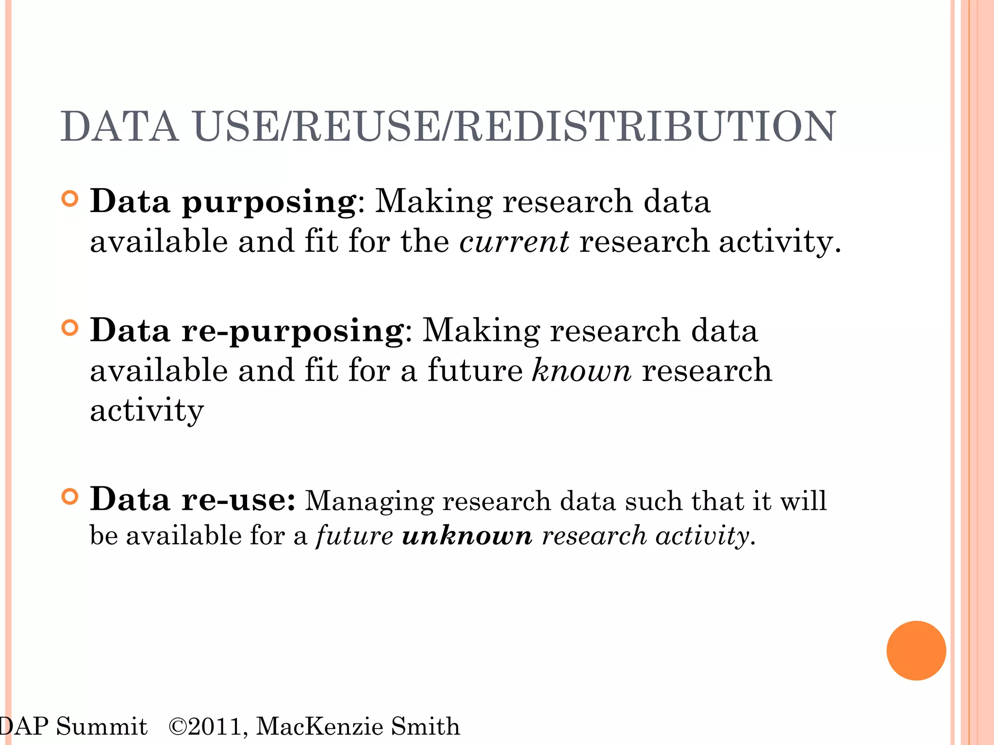 DATA USE/REUSE/REDISTRIBUTION  Data purposing : Making research data available and fit for the  current  research   activity. Data re-purposing : Making research data available and fit for a future   known   research activity Data re-use:  Managing research data such that it will be   available for a  future  unknown  research activity. RDAP Summit  ©2011, MacKenzie Smith 