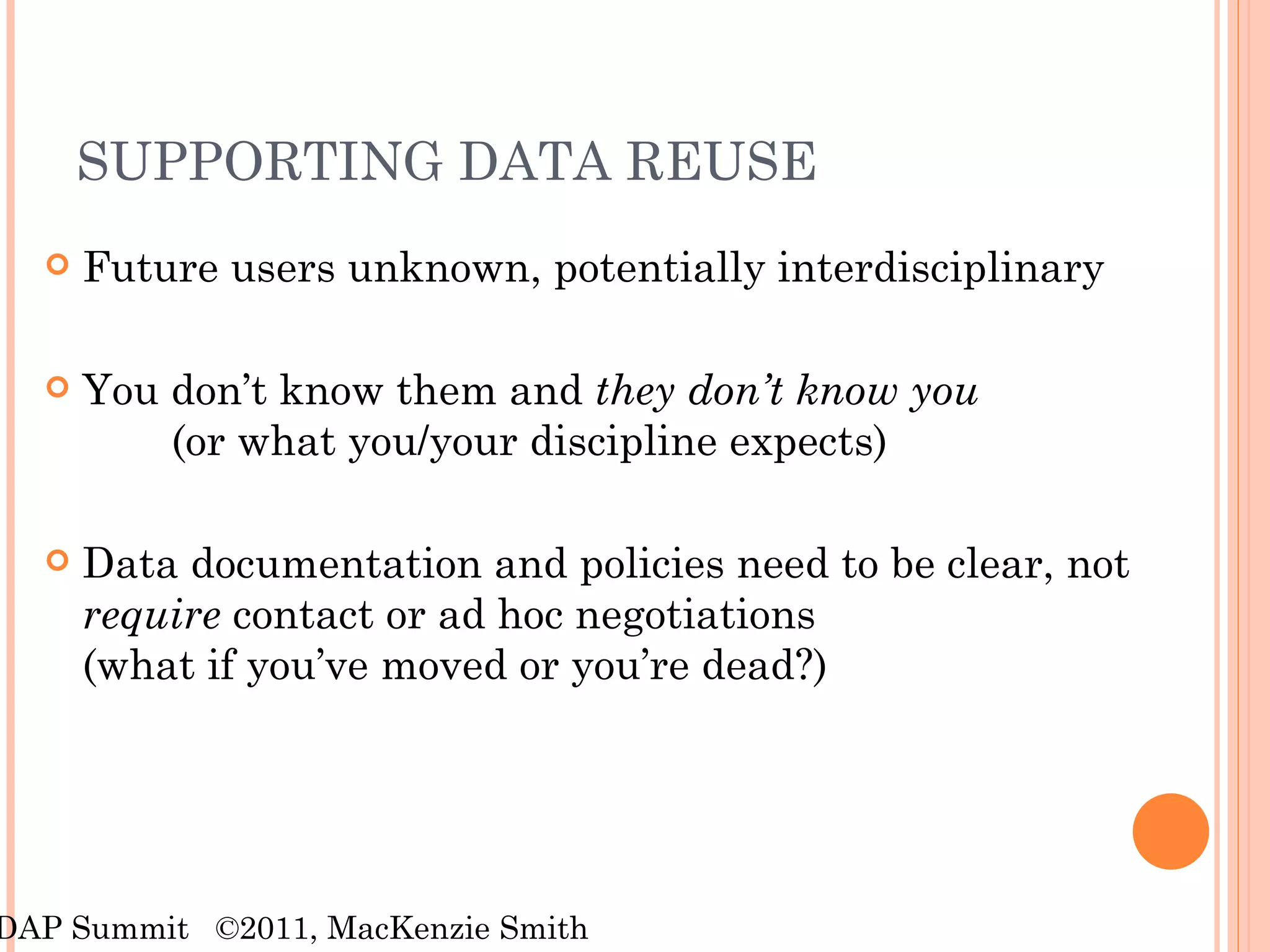 SUPPORTING DATA REUSE Future users unknown, potentially interdisciplinary You don’t know them and  they don’t know you (or what you/your discipline expects) Data documentation and policies need to be clear, not  require  contact or ad hoc negotiations  (what if you’ve moved or you’re dead?) RDAP Summit  ©2011, MacKenzie Smith 