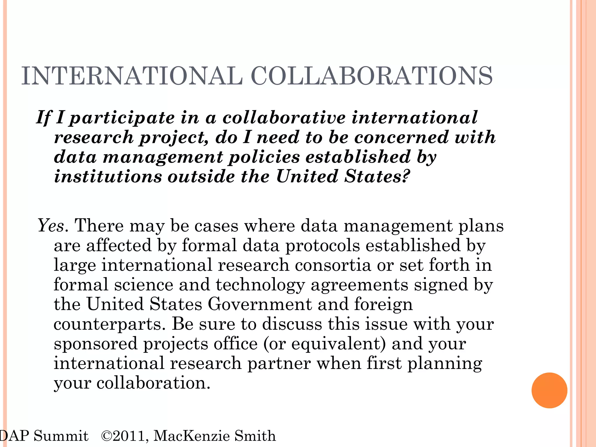 INTERNATIONAL COLLABORATIONS If I participate in a collaborative international research project, do I need to be concerned with data management policies established by institutions outside the United States? Yes . There may be cases where data management plans are affected by formal data protocols established by large international research consortia or set forth in formal science and technology agreements signed by the United States Government and foreign counterparts. Be sure to discuss this issue with your sponsored projects office (or equivalent) and your international research partner when first planning your collaboration. RDAP Summit  ©2011, MacKenzie Smith 