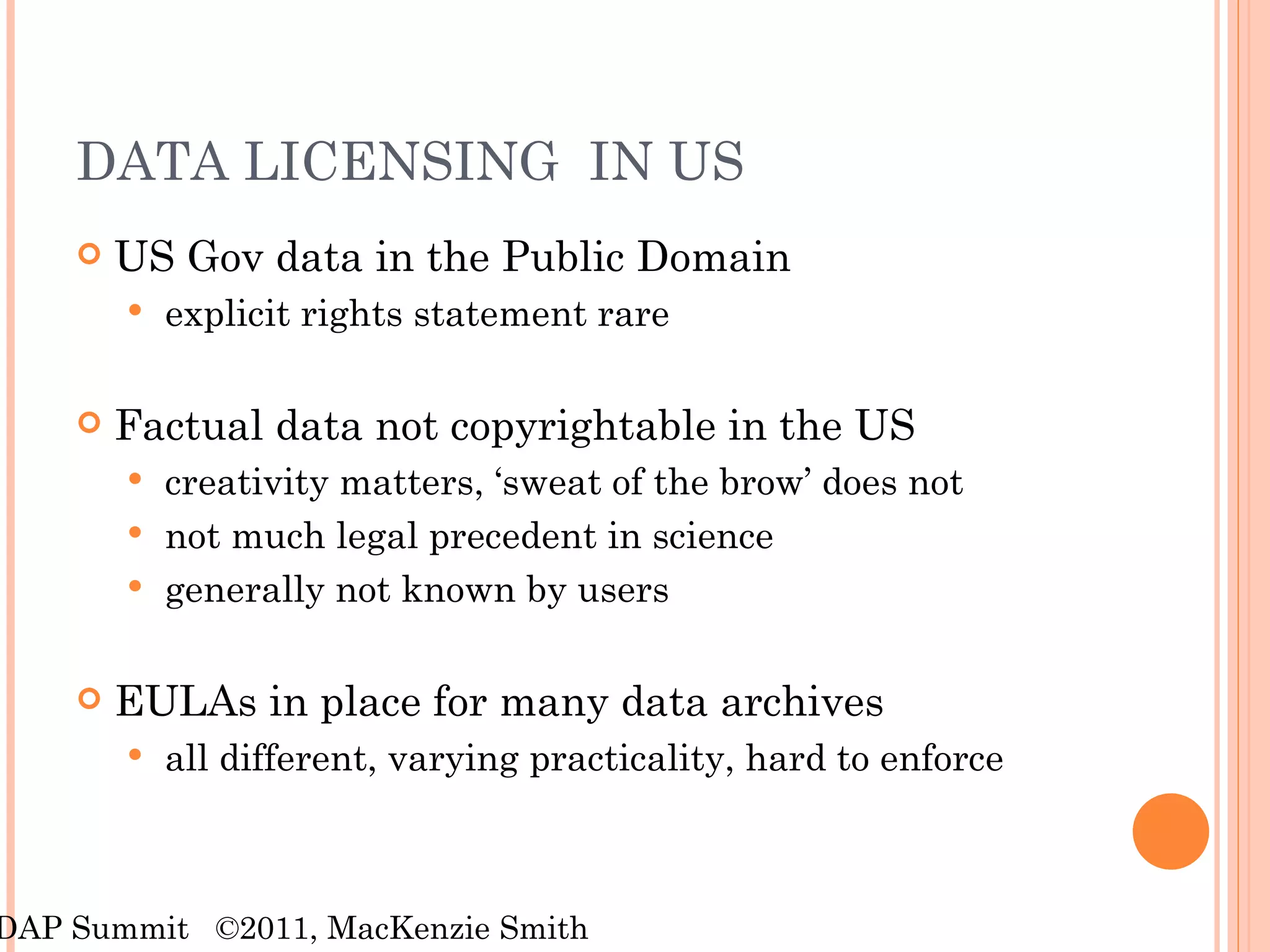 DATA LICENSING  IN US US Gov data in the Public Domain explicit rights statement rare Factual data not copyrightable in the US creativity matters, ‘sweat of the brow’ does not not much legal precedent in science  generally not known by users EULAs in place for many data archives all different, varying practicality, hard to enforce RDAP Summit  ©2011, MacKenzie Smith 