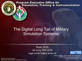 The Digital Long Tail of Military Simulation Systems Roger Smith US Army PEO STRI [email_address] Serious Games: Tech Trends and Applications MITRE Technical Exchange Meeting II 25 April 2007, McLean, VA Approved for Public Release.  Security and OPSEC Review Completed: No Issues. 