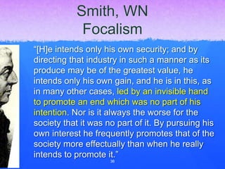 Smith, WN
Focalism
“[H]e intends only his own security; and by
directing that industry in such a manner as its
produce may be of the greatest value, he
intends only his own gain, and he is in this, as
in many other cases, led by an invisible hand
to promote an end which was no part of his
intention. Nor is it always the worse for the
society that it was no part of it. By pursuing his
own interest he frequently promotes that of the
society more effectually than when he really
intends to promote it.”
36
 