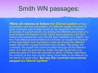 Smith WN passages:
“Were all nations to follow the liberal system of free
exportation and free importation, the different states into which a
great continent was divided would so far resemble the different
provinces of a great empire. As among the different provinces of a
great empire the freedom of the inland trade appears, both from
reason and experience, not only the best palliative of a dearth, but
the most effectual preventative of a famine; so would the freedom
of the exportation and importation trade be among the different
states into which a great continent was divided. The larger the
continent, the easier the communication through all the different
parts of it, both by land and by water, the less would any one
particular part of it ever be exposed to either of these calamities,
the scarcity of any one country being more likely to be relieved by
the plenty of some other. But very few countries have entirely
adopted this liberal system.”
7
 