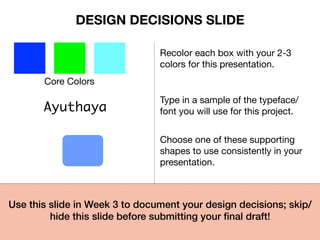 Core Colors
Recolor each box with your 2-3
colors for this presentation.
Ayuthaya
Type in a sample of the typeface/
font you will use for this project.
Choose one of these supporting
shapes to use consistently in your
presentation.
Use this slide in Week 3 to document your design decisions; skip/
hide this slide before submitting your ﬁnal draft!!
DESIGN DECISIONS SLIDE
 