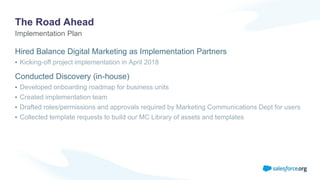The Road Ahead
Hired Balance Digital Marketing as Implementation Partners
• Kicking-off project implementation in April 2018
Conducted Discovery (in-house)
• Developed onboarding roadmap for business units
• Created implementation team
• Drafted roles/permissions and approvals required by Marketing Communications Dept for users
• Collected template requests to build our MC Library of assets and templates
Implementation Plan
 