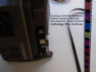 Paul Sharits’ SHUTTER INTERFACE
Andrew Lampert - Archivist
John Passmore - Project Archivist
Anthology Film Archives
 