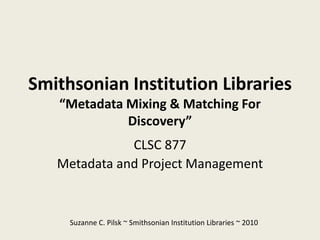 Smithsonian Institution Libraries
   “Metadata Mixing & Matching For
             Discovery”
              CLSC 877
   Metadata and Project Management



     Suzanne C. Pilsk ~ Smithsonian Institution Libraries ~ 2010
 