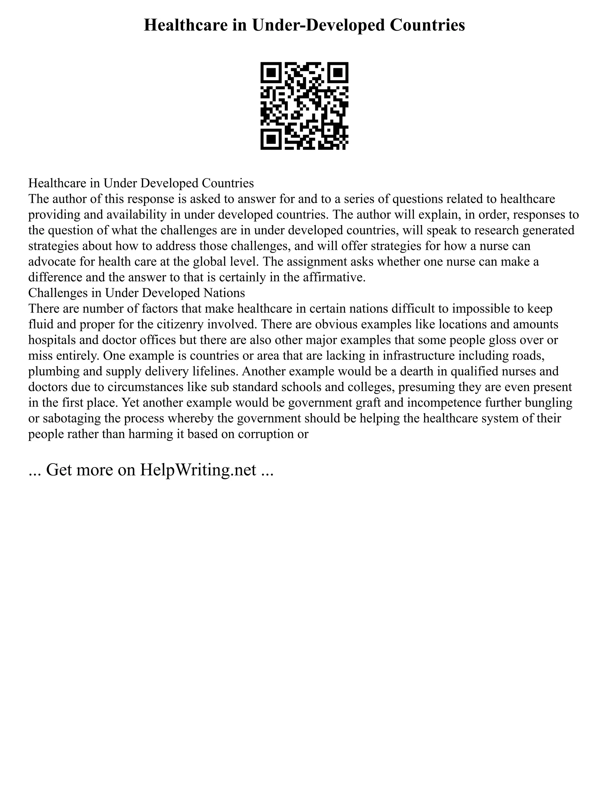Healthcare in Under-Developed Countries
Healthcare in Under Developed Countries
The author of this response is asked to answer for and to a series of questions related to healthcare
providing and availability in under developed countries. The author will explain, in order, responses to
the question of what the challenges are in under developed countries, will speak to research generated
strategies about how to address those challenges, and will offer strategies for how a nurse can
advocate for health care at the global level. The assignment asks whether one nurse can make a
difference and the answer to that is certainly in the affirmative.
Challenges in Under Developed Nations
There are number of factors that make healthcare in certain nations difficult to impossible to keep
fluid and proper for the citizenry involved. There are obvious examples like locations and amounts
hospitals and doctor offices but there are also other major examples that some people gloss over or
miss entirely. One example is countries or area that are lacking in infrastructure including roads,
plumbing and supply delivery lifelines. Another example would be a dearth in qualified nurses and
doctors due to circumstances like sub standard schools and colleges, presuming they are even present
in the first place. Yet another example would be government graft and incompetence further bungling
or sabotaging the process whereby the government should be helping the healthcare system of their
people rather than harming it based on corruption or
... Get more on HelpWriting.net ...
 