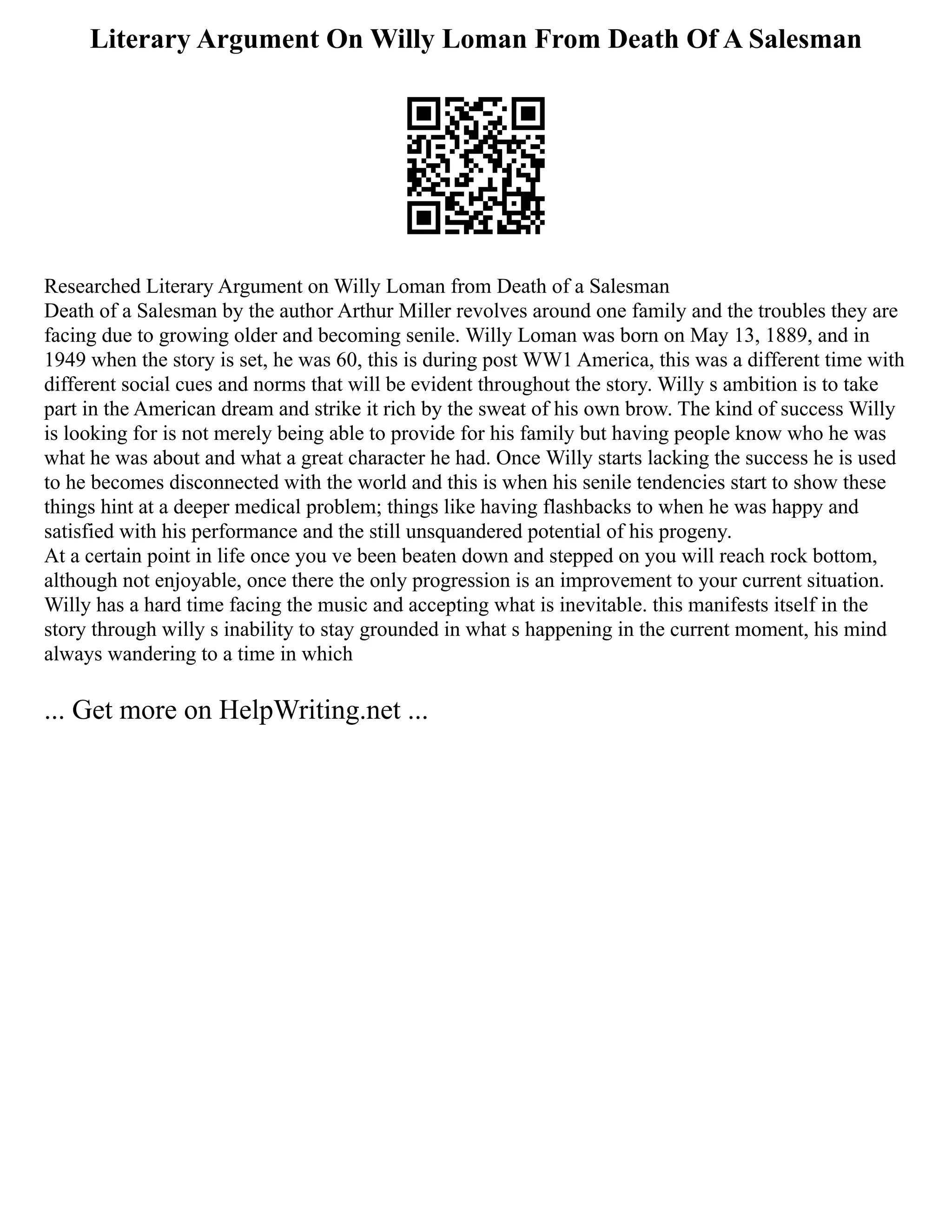 Literary Argument On Willy Loman From Death Of A Salesman
Researched Literary Argument on Willy Loman from Death of a Salesman
Death of a Salesman by the author Arthur Miller revolves around one family and the troubles they are
facing due to growing older and becoming senile. Willy Loman was born on May 13, 1889, and in
1949 when the story is set, he was 60, this is during post WW1 America, this was a different time with
different social cues and norms that will be evident throughout the story. Willy s ambition is to take
part in the American dream and strike it rich by the sweat of his own brow. The kind of success Willy
is looking for is not merely being able to provide for his family but having people know who he was
what he was about and what a great character he had. Once Willy starts lacking the success he is used
to he becomes disconnected with the world and this is when his senile tendencies start to show these
things hint at a deeper medical problem; things like having flashbacks to when he was happy and
satisfied with his performance and the still unsquandered potential of his progeny.
At a certain point in life once you ve been beaten down and stepped on you will reach rock bottom,
although not enjoyable, once there the only progression is an improvement to your current situation.
Willy has a hard time facing the music and accepting what is inevitable. this manifests itself in the
story through willy s inability to stay grounded in what s happening in the current moment, his mind
always wandering to a time in which
... Get more on HelpWriting.net ...
 