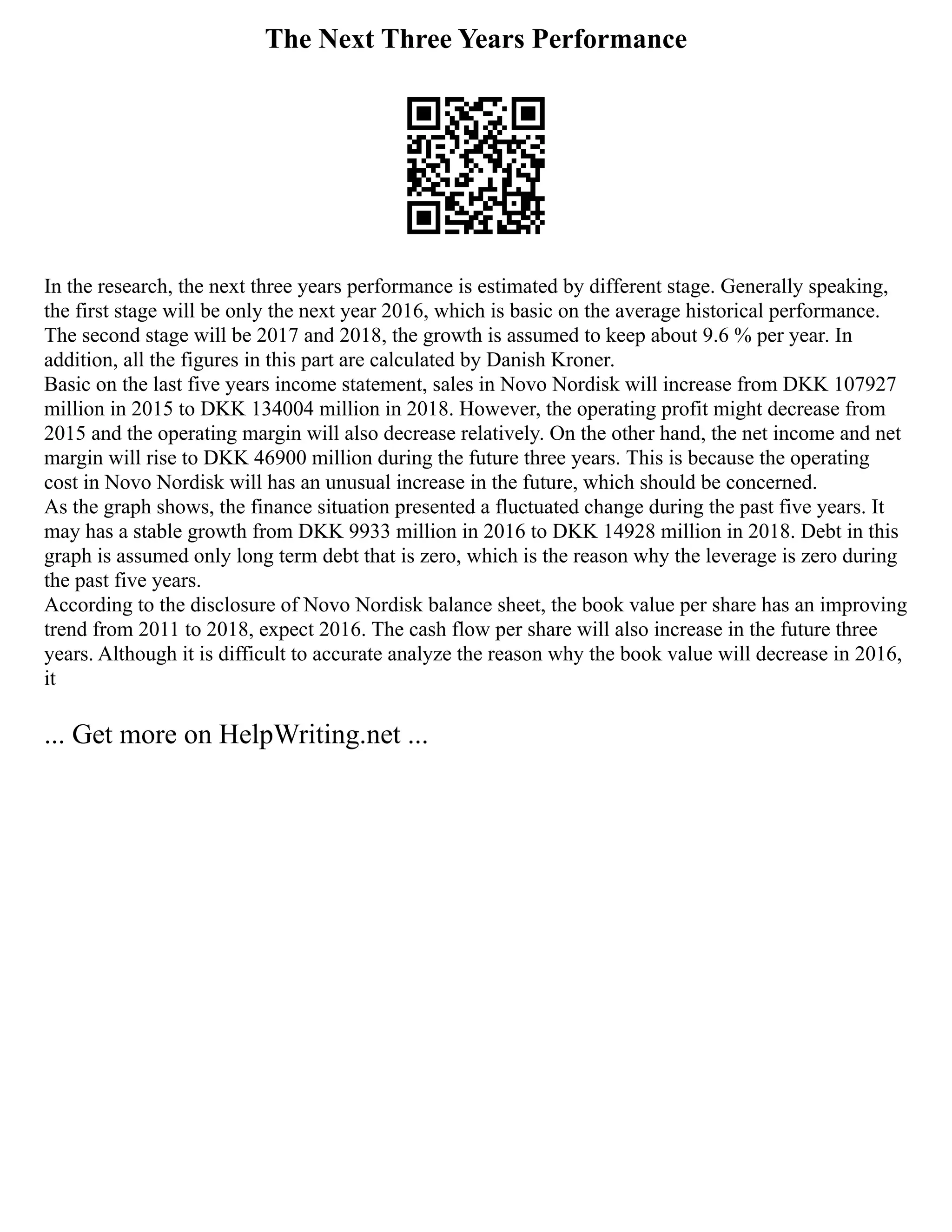 The Next Three Years Performance
In the research, the next three years performance is estimated by different stage. Generally speaking,
the first stage will be only the next year 2016, which is basic on the average historical performance.
The second stage will be 2017 and 2018, the growth is assumed to keep about 9.6 % per year. In
addition, all the figures in this part are calculated by Danish Kroner.
Basic on the last five years income statement, sales in Novo Nordisk will increase from DKK 107927
million in 2015 to DKK 134004 million in 2018. However, the operating profit might decrease from
2015 and the operating margin will also decrease relatively. On the other hand, the net income and net
margin will rise to DKK 46900 million during the future three years. This is because the operating
cost in Novo Nordisk will has an unusual increase in the future, which should be concerned.
As the graph shows, the finance situation presented a fluctuated change during the past five years. It
may has a stable growth from DKK 9933 million in 2016 to DKK 14928 million in 2018. Debt in this
graph is assumed only long term debt that is zero, which is the reason why the leverage is zero during
the past five years.
According to the disclosure of Novo Nordisk balance sheet, the book value per share has an improving
trend from 2011 to 2018, expect 2016. The cash flow per share will also increase in the future three
years. Although it is difficult to accurate analyze the reason why the book value will decrease in 2016,
it
... Get more on HelpWriting.net ...
 