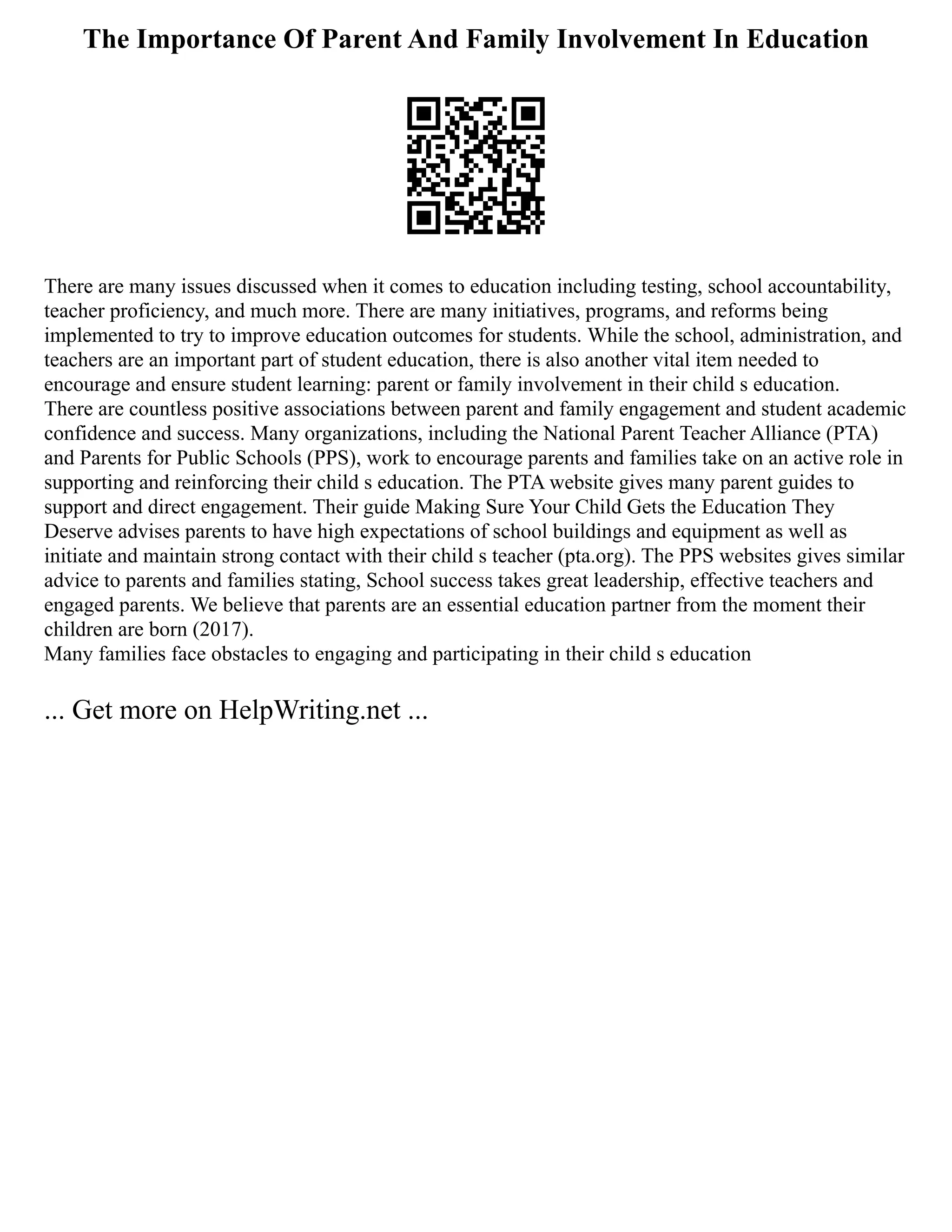 The Importance Of Parent And Family Involvement In Education
There are many issues discussed when it comes to education including testing, school accountability,
teacher proficiency, and much more. There are many initiatives, programs, and reforms being
implemented to try to improve education outcomes for students. While the school, administration, and
teachers are an important part of student education, there is also another vital item needed to
encourage and ensure student learning: parent or family involvement in their child s education.
There are countless positive associations between parent and family engagement and student academic
confidence and success. Many organizations, including the National Parent Teacher Alliance (PTA)
and Parents for Public Schools (PPS), work to encourage parents and families take on an active role in
supporting and reinforcing their child s education. The PTA website gives many parent guides to
support and direct engagement. Their guide Making Sure Your Child Gets the Education They
Deserve advises parents to have high expectations of school buildings and equipment as well as
initiate and maintain strong contact with their child s teacher (pta.org). The PPS websites gives similar
advice to parents and families stating, School success takes great leadership, effective teachers and
engaged parents. We believe that parents are an essential education partner from the moment their
children are born (2017).
Many families face obstacles to engaging and participating in their child s education
... Get more on HelpWriting.net ...
 