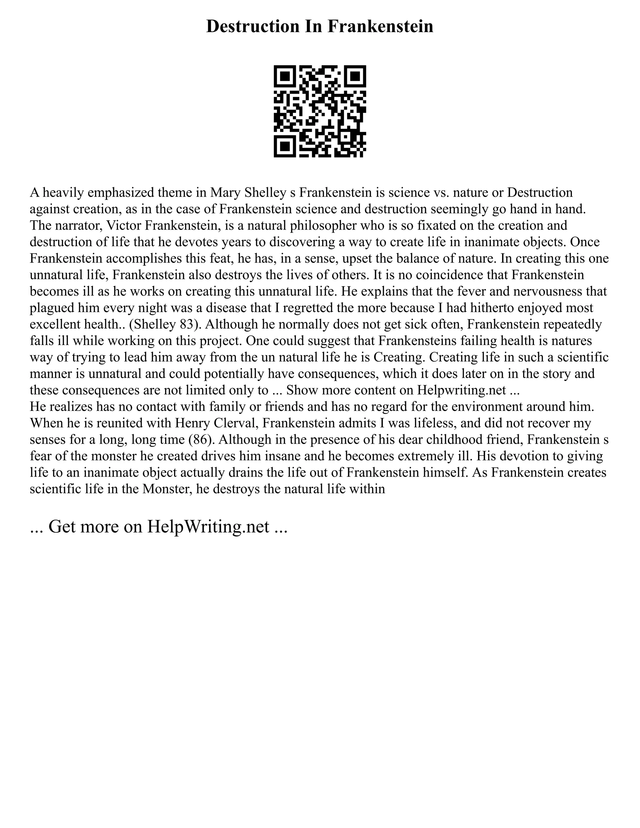 Destruction In Frankenstein
A heavily emphasized theme in Mary Shelley s Frankenstein is science vs. nature or Destruction
against creation, as in the case of Frankenstein science and destruction seemingly go hand in hand.
The narrator, Victor Frankenstein, is a natural philosopher who is so fixated on the creation and
destruction of life that he devotes years to discovering a way to create life in inanimate objects. Once
Frankenstein accomplishes this feat, he has, in a sense, upset the balance of nature. In creating this one
unnatural life, Frankenstein also destroys the lives of others. It is no coincidence that Frankenstein
becomes ill as he works on creating this unnatural life. He explains that the fever and nervousness that
plagued him every night was a disease that I regretted the more because I had hitherto enjoyed most
excellent health.. (Shelley 83). Although he normally does not get sick often, Frankenstein repeatedly
falls ill while working on this project. One could suggest that Frankensteins failing health is natures
way of trying to lead him away from the un natural life he is Creating. Creating life in such a scientific
manner is unnatural and could potentially have consequences, which it does later on in the story and
these consequences are not limited only to ... Show more content on Helpwriting.net ...
He realizes has no contact with family or friends and has no regard for the environment around him.
When he is reunited with Henry Clerval, Frankenstein admits I was lifeless, and did not recover my
senses for a long, long time (86). Although in the presence of his dear childhood friend, Frankenstein s
fear of the monster he created drives him insane and he becomes extremely ill. His devotion to giving
life to an inanimate object actually drains the life out of Frankenstein himself. As Frankenstein creates
scientific life in the Monster, he destroys the natural life within
... Get more on HelpWriting.net ...
 