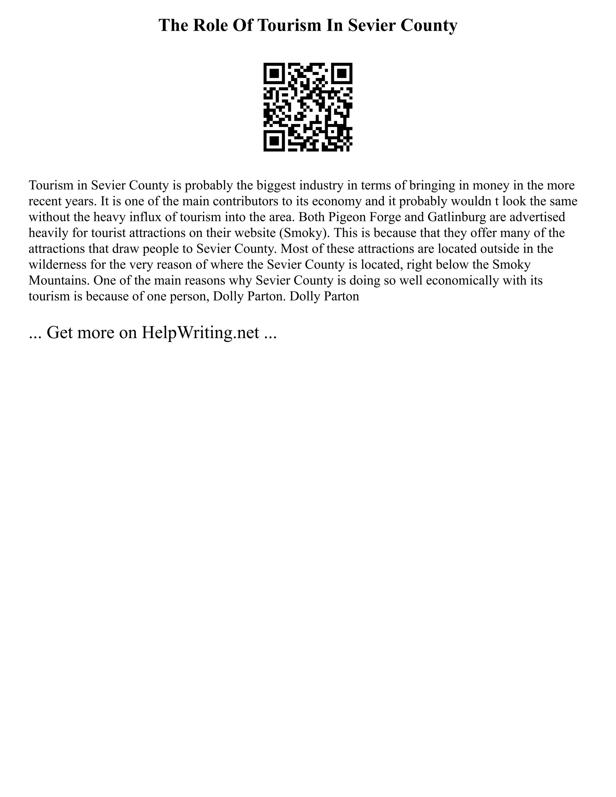 The Role Of Tourism In Sevier County
Tourism in Sevier County is probably the biggest industry in terms of bringing in money in the more
recent years. It is one of the main contributors to its economy and it probably wouldn t look the same
without the heavy influx of tourism into the area. Both Pigeon Forge and Gatlinburg are advertised
heavily for tourist attractions on their website (Smoky). This is because that they offer many of the
attractions that draw people to Sevier County. Most of these attractions are located outside in the
wilderness for the very reason of where the Sevier County is located, right below the Smoky
Mountains. One of the main reasons why Sevier County is doing so well economically with its
tourism is because of one person, Dolly Parton. Dolly Parton
... Get more on HelpWriting.net ...
 